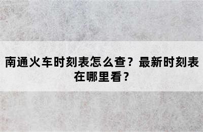 南通火车时刻表怎么查？最新时刻表在哪里看？