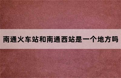 南通火车站和南通西站是一个地方吗