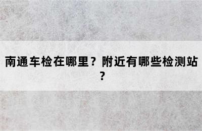 南通车检在哪里？附近有哪些检测站？