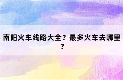 南阳火车线路大全？最多火车去哪里？