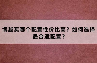 博越买哪个配置性价比高？如何选择最合适配置？