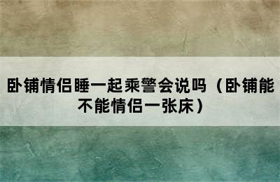 卧铺情侣睡一起乘警会说吗（卧铺能不能情侣一张床）