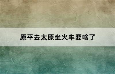 原平去太原坐火车要啥了