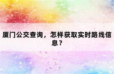 厦门公交查询，怎样获取实时路线信息？