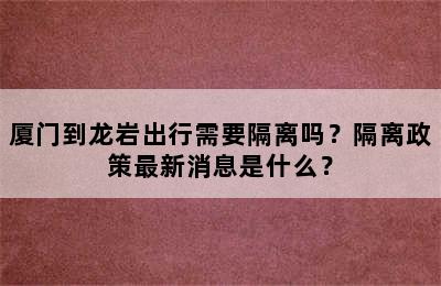 厦门到龙岩出行需要隔离吗？隔离政策最新消息是什么？