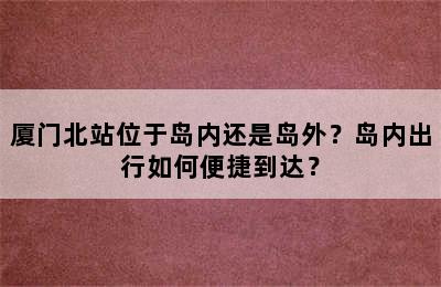 厦门北站位于岛内还是岛外？岛内出行如何便捷到达？