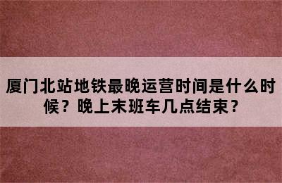 厦门北站地铁最晚运营时间是什么时候？晚上末班车几点结束？