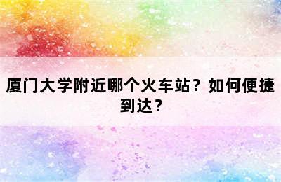 厦门大学附近哪个火车站？如何便捷到达？