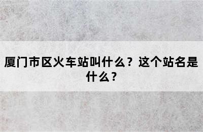 厦门市区火车站叫什么？这个站名是什么？