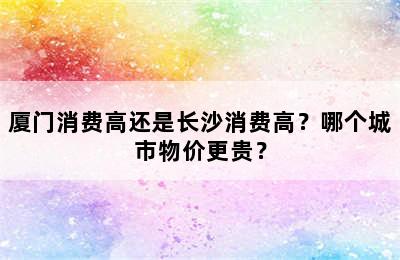 厦门消费高还是长沙消费高？哪个城市物价更贵？