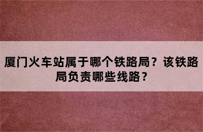 厦门火车站属于哪个铁路局？该铁路局负责哪些线路？