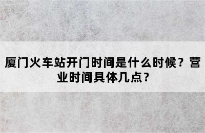 厦门火车站开门时间是什么时候？营业时间具体几点？