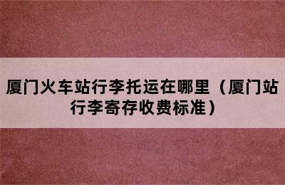 厦门火车站行李托运在哪里（厦门站行李寄存收费标准）