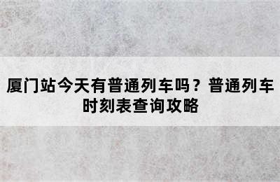 厦门站今天有普通列车吗？普通列车时刻表查询攻略