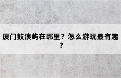 厦门鼓浪屿在哪里？怎么游玩最有趣？