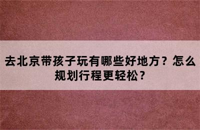 去北京带孩子玩有哪些好地方？怎么规划行程更轻松？