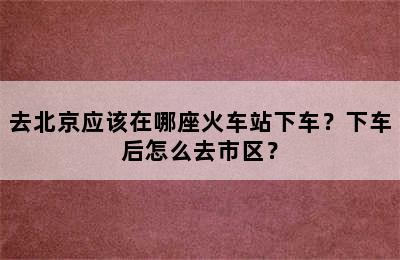 去北京应该在哪座火车站下车？下车后怎么去市区？