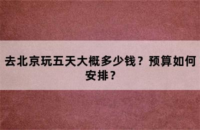 去北京玩五天大概多少钱？预算如何安排？