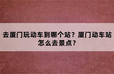 去厦门玩动车到哪个站？厦门动车站怎么去景点？