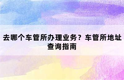 去哪个车管所办理业务？车管所地址查询指南