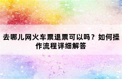 去哪儿网火车票退票可以吗？如何操作流程详细解答