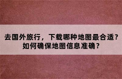 去国外旅行，下载哪种地图最合适？如何确保地图信息准确？