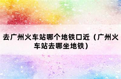 去广州火车站哪个地铁口近（广州火车站去哪坐地铁）