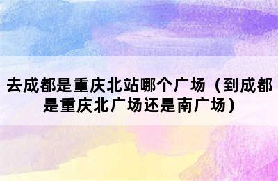 去成都是重庆北站哪个广场（到成都是重庆北广场还是南广场）