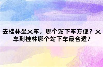 去桂林坐火车，哪个站下车方便？火车到桂林哪个站下车最合适？