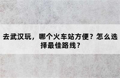 去武汉玩，哪个火车站方便？怎么选择最佳路线？