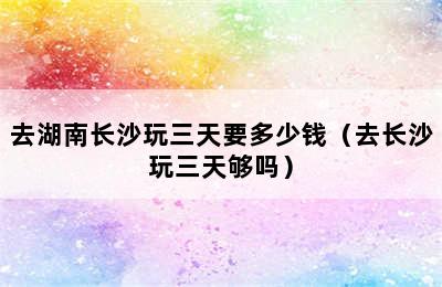 去湖南长沙玩三天要多少钱（去长沙玩三天够吗）