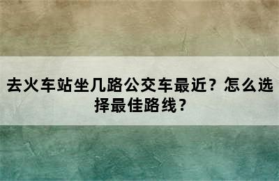 去火车站坐几路公交车最近？怎么选择最佳路线？