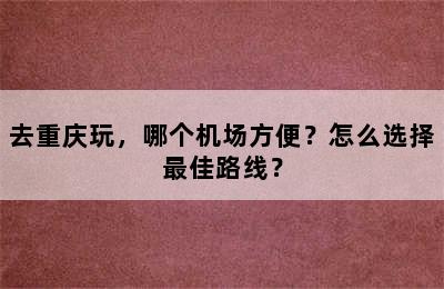 去重庆玩，哪个机场方便？怎么选择最佳路线？