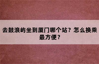 去鼓浪屿坐到厦门哪个站？怎么换乘最方便？