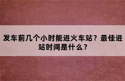 发车前几个小时能进火车站？最佳进站时间是什么？