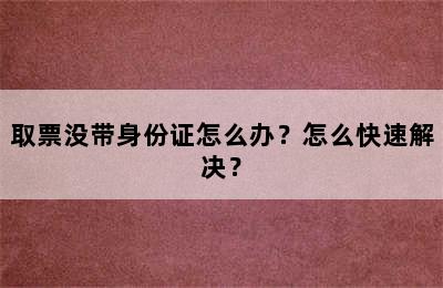 取票没带身份证怎么办？怎么快速解决？
