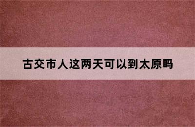 古交市人这两天可以到太原吗