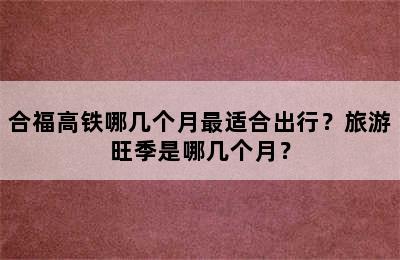 合福高铁哪几个月最适合出行？旅游旺季是哪几个月？