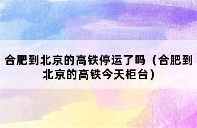 合肥到北京的高铁停运了吗（合肥到北京的高铁今天柜台）