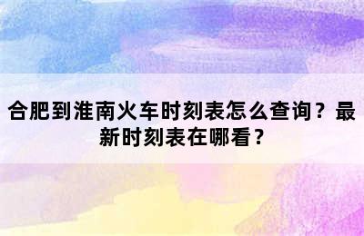 合肥到淮南火车时刻表怎么查询？最新时刻表在哪看？