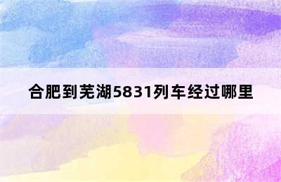 合肥到芜湖5831列车经过哪里