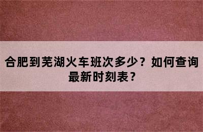 合肥到芜湖火车班次多少？如何查询最新时刻表？