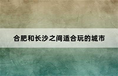 合肥和长沙之间适合玩的城市