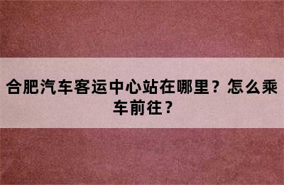 合肥汽车客运中心站在哪里？怎么乘车前往？