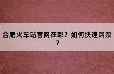 合肥火车站官网在哪？如何快速购票？