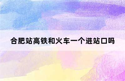 合肥站高铁和火车一个进站口吗