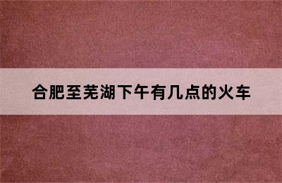 合肥至芜湖下午有几点的火车