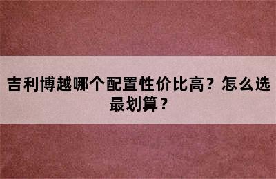 吉利博越哪个配置性价比高？怎么选最划算？