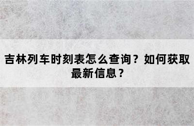 吉林列车时刻表怎么查询？如何获取最新信息？