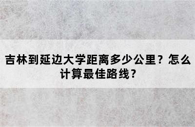 吉林到延边大学距离多少公里？怎么计算最佳路线？